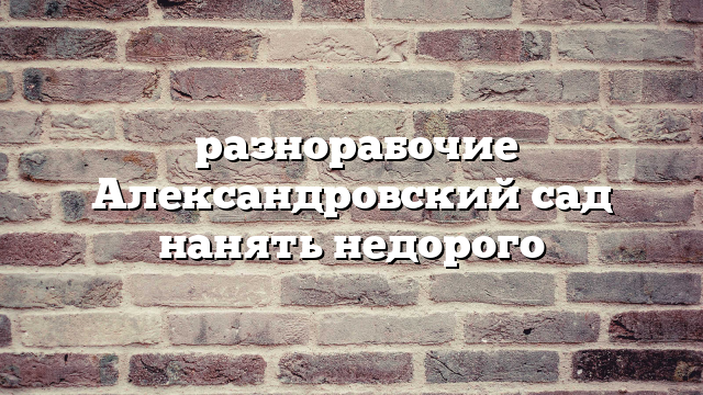 разнорабочие Александровский сад нанять недорого