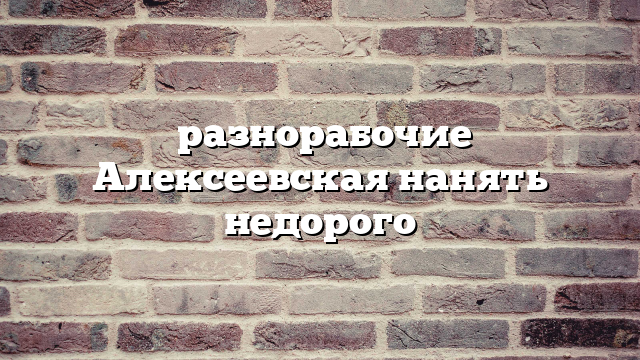 разнорабочие Алексеевская нанять недорого