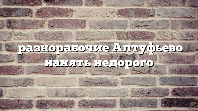 разнорабочие Алтуфьево нанять недорого