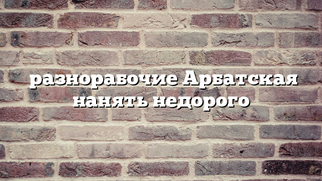 разнорабочие Арбатская нанять недорого