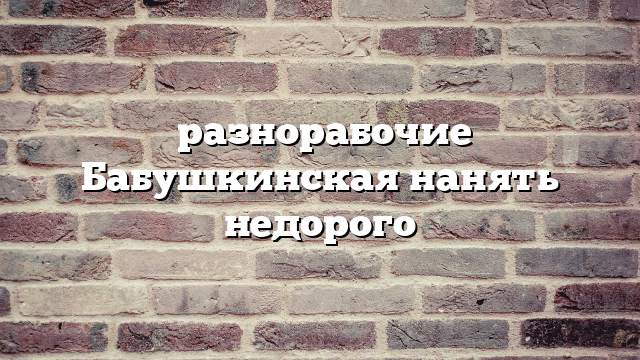 разнорабочие Бабушкинская нанять недорого