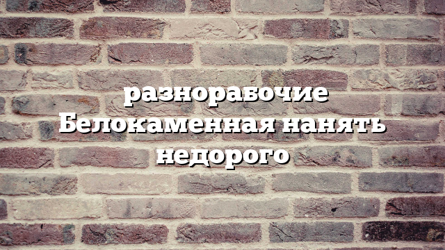 разнорабочие Белокаменная нанять недорого