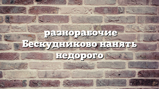разнорабочие Бескудниково нанять недорого