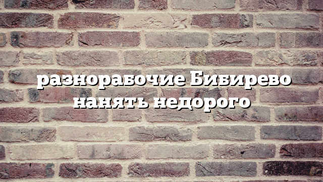 разнорабочие Бибирево нанять недорого